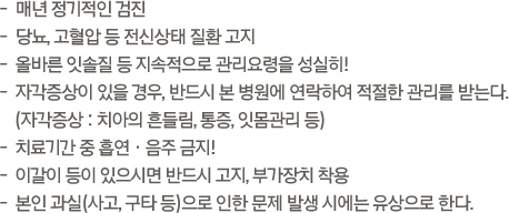 -  매년 정기적인 검진 / -  당뇨, 고혈압 등 전신상태 질환 고지 / -  올바른 잇솔질 등 지속적으로 관리요령을 성실히! / -  자각증상이 있을 경우, 반드시 본 병원에 연락하여 적절한 관리를 받는다. (자각증상 : 치아의 흔들림, 통증, 잇몸관리 등) / -  치료기간 중 흡연 ㆍ 음주 금지!  -  이갈이 등이 있으시면 반드시 고지, 부가장치 착용  -  본인 과실(사고, 구타 등)으로 인한 문제 발생 시에는 유상으로 한다.