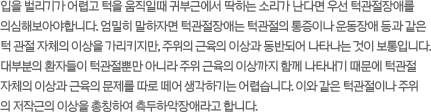 입을 벌리기가 어렵고 턱을 움직일때 귀부근에서 딱하는 소리가 난다면 우선 턱관절장애를 의심해보아야합니다. 엄밀히 말하자면 턱관절장애는 턱관절의 통증이나 운동장애 등과 같은 턱 관절 자체의 이상을 가리키지만, 주위의 근육의 이상과 동반되어 나타나는 것이 보통입니다. 대부분의 환자들이 턱관절뿐만 아니라 주위 근육의 이상까지 함께 나타내기 때문에 턱관절 자체의 이상과 근육의 문제를 따로 떼어 생각하기는 어렵습니다. 이와 같은 턱관절이나 주위의 저작근의 이상을 총칭하여 측두하악장애라고 합니다.