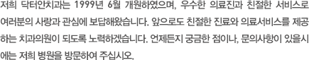 저희 안재진 치과의원은 1999년 6월 개원하였으며, 우수한 의료진과 친절한 서비스로 여러분의 사랑과 관심에 보답해왔습니다. 앞으로도 최상의 진료와 의료서비스를 제공하는 치과의원이 되도록 노력하겠습니다. 언제든지 궁금한 점이나, 문의사항이 있을시에는 저희 병원을 방문하여 주십시오.