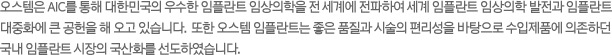 오스템은 AIC를 통해 대한민국의 우수한 임플란트 임상의학을 전 세계에 전파하여 세계 임플란트 임상의학 발전과 임플란트 대중화에 큰 공헌을 해 오고 있습니다.  또한 오스템 임플란트는 좋은 품질과 시술의 편리성을 바탕으로 수입제품에 의존하던 국내 임플란트 시장의 국산화를 선도하였습니다.