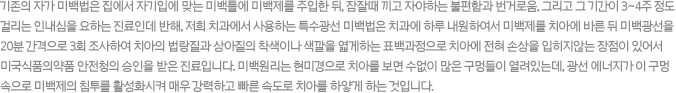 기존의 자가 미백법은 집에서 자기입에 맞는 미백틀에 미백제를 주입한 뒤, 잠잘때 끼고 자야하는 불편함과 번거로움, 그리고 그 기간이 3~4주 정도 걸리는 인내심을 요하는 진료인데 반해, 저희 치과에서 사용하는 특수광선 미백법은 치과에 하루 내원하여서 미백제를 치아에 바른 뒤 미백광선을 20분 간격으로 3회 조사하여 치아의 법랑질과 상아질의 착색이나 색깔을 엷게하는 표백과정으로 치아에 전혀 손상을 입히지않는 장점이 있어서 미국식품의약품 안전청의 승인을 받은 진료입니다. 미백원리는 현미경으로 치아를 보면 수없이 많은 구멍들이 열려있는데, 광선 에너지가 이 구멍 속으로 미백제의 침투를 활성화시켜 매우 강력하고 빠른 속도로 치아를 하얗게 하는 것입니다.