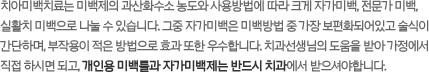 치아미백치료는 미백제의 과산화수소 농도와 사용방법에 따라 크게 자가미백, 전문가 미백, 실활치 미백으로 나눌 수 있습니다. 그중자가미백은 미백방법 중 가장 보편화되어있고 술식이 간단하며, 부작용이 적은 방법으로 효과 또한 우수합니다. 치과선생님의 도움을 받아 가정에서 직접 하시면 되고, 개인용 미백틀과 자가미백제는 반드시 치과에서 받으셔야합니다.