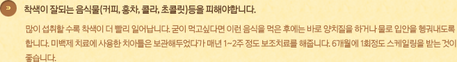 착색이 잘되는 음식물(커피, 홍차, 콜라, 초콜릿)등을 피해야합니다.많이 섭취할 수록 착색이 더 빨리 일어납니다. 굳이 먹고싶다면 이런 음식을 먹은 후에는 바로 양치질을 하거나 물로 입안을 헹궈내도록 합니다. 미백제 치료에 사용한 치아틀은 보관해두었다가 매년 1~2주 정도 보조치료를 해줍니다. 6개월에 1회정도 스케일링을 받는 것이 좋습니다.