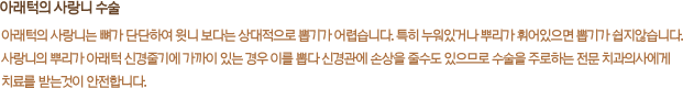 아래턱의 사랑니 수술:아래턱의 사랑니는 뼈가 단단하여 윗니 보다는 상대적으로 뽑기가 어렵습니다. 특히 누워있거나 뿌리가 휘어있으면 뽑기가 쉽지않습니다. 사랑니의 뿌리가 아래턱 신경줄기에 가까이 있는 경우 이를 뽑다 신경관에 손상을 줄수도 있으므로 수술을 주로하는 전문 치과의사에게 치료를 받는것이 안전합니다.